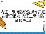 内江二级消防设施操作员证在哪里报考(内江二级消防证报考点)
