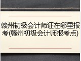 赣州初级会计师证在哪里报考(赣州初级会计师报考点)