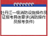 牡丹江一级消防设施操作员证报考具体要求(消防操作员报考条件)