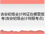 吉安初级会计师证在哪里报考(吉安初级会计师报考点)