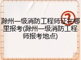 滁州一级消防工程师证在哪里报考(滁州一级消防工程师报考地点)