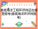 娄底海洋工程环评师证在哪里报考(娄底海洋环评师报考)