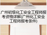 广州初级化工安全工程师报考资格详解(广州化工安全工程师报考条件)