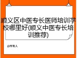 顺义区中医专长医师培训学校哪里好(顺义中医专长培训推荐)