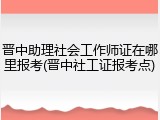 晋中助理社会工作师证在哪里报考(晋中社工证报考点)