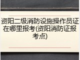 资阳二级消防设施操作员证在哪里报考(资阳消防证报考点)