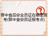 晋中食品安全员证在哪里报考(晋中食安员证报考点)
