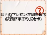 陕西药学职称证在哪里报考(陕西药学职称报考点)