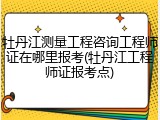 牡丹江测量工程咨询工程师证在哪里报考(牡丹江工程师证报考点)