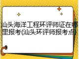 汕头海洋工程环评师证在哪里报考(汕头环评师报考点)