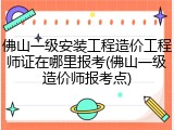 佛山一级安装工程造价工程师证在哪里报考(佛山一级造价师报考点)