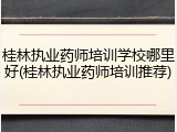 桂林执业药师培训学校哪里好(桂林执业药师培训推荐)