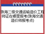 珠海二级交通运输造价工程师证在哪里报考(珠海交通造价师报考点)