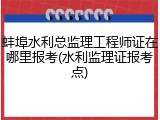 蚌埠水利总监理工程师证在哪里报考(水利监理证报考点)