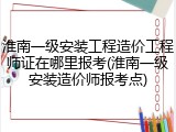 淮南一级安装工程造价工程师证在哪里报考(淮南一级安装造价师报考点)