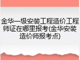 金华一级安装工程造价工程师证在哪里报考(金华安装造价师报考点)