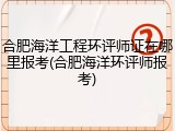 合肥海洋工程环评师证在哪里报考(合肥海洋环评师报考)