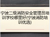 宁波二级消防安全管理员培训学校哪里好(宁波消防培训优选)