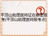 平顶山助理医师证在哪里报考(平顶山助理医师报考点)