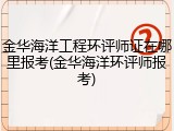 金华海洋工程环评师证在哪里报考(金华海洋环评师报考)