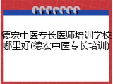 德宏中医专长医师培训学校哪里好(德宏中医专长培训)