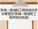 珠海一级消防工程师培训学校哪里好(珠海一级消防工程师培训优选)