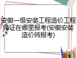 安徽一级安装工程造价工程师证在哪里报考(安徽安装造价师报考)