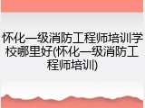 怀化一级消防工程师培训学校哪里好(怀化一级消防工程师培训)
