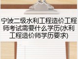 宁波二级水利工程造价工程师考试需要什么学历(水利工程造价师学历要求)