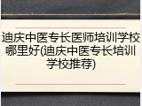 迪庆中医专长医师培训学校哪里好(迪庆中医专长培训学校推荐)