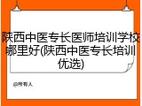 陕西中医专长医师培训学校哪里好(陕西中医专长培训优选)