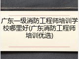 广东一级消防工程师培训学校哪里好(广东消防工程师培训优选)