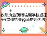 钦州执业药师培训学校哪里好(钦州执业药师培训优选)