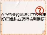 百色执业药师培训学校哪里好(百色执业药师培训推荐)