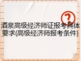 酒泉高级经济师证报考具体要求(高级经济师报考条件)