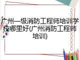 广州一级消防工程师培训学校哪里好(广州消防工程师培训)