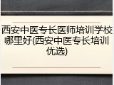 西安中医专长医师培训学校哪里好(西安中医专长培训优选)