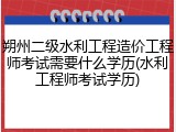 朔州二级水利工程造价工程师考试需要什么学历(水利工程师考试学历)