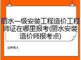 丽水一级安装工程造价工程师证在哪里报考(丽水安装造价师报考点)