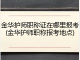 金华护师职称证在哪里报考(金华护师职称报考地点)