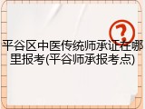 平谷区中医传统师承证在哪里报考(平谷师承报考点)