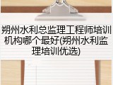 朔州水利总监理工程师培训机构哪个最好(朔州水利监理培训优选)