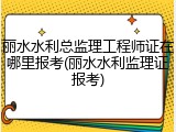 丽水水利总监理工程师证在哪里报考(丽水水利监理证报考)