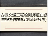 安徽交通工程检测师证在哪里报考(安徽检测师证报考)