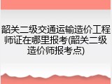韶关二级交通运输造价工程师证在哪里报考(韶关二级造价师报考点)