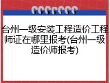 台州一级安装工程造价工程师证在哪里报考(台州一级造价师报考)