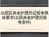 北辰区养老护理员证报考具体要求(北辰养老护理员报考条件)