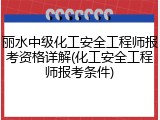 丽水中级化工安全工程师报考资格详解(化工安全工程师报考条件)