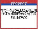 蚌埠一级安装工程造价工程师证在哪里报考(安装工程师证报考点)