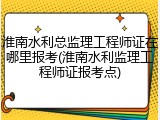 淮南水利总监理工程师证在哪里报考(淮南水利监理工程师证报考点)